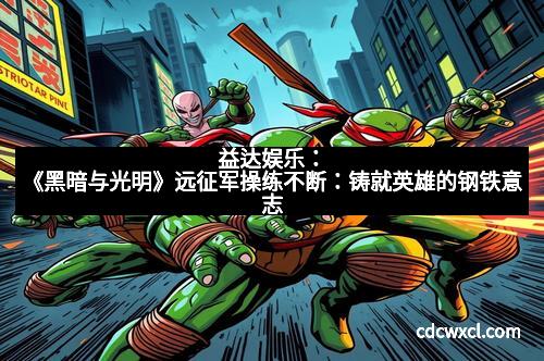 益达娱乐：《黑暗与光明》远征军操练不断：铸就英雄的钢铁意志